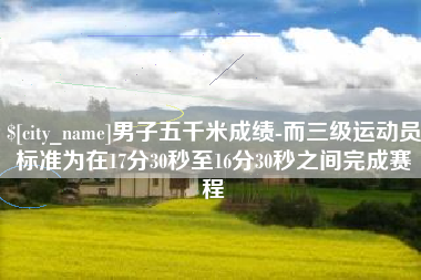 象山男子五千米成绩-而三级运动员标准为在17分30秒至16分30秒之间完成赛程