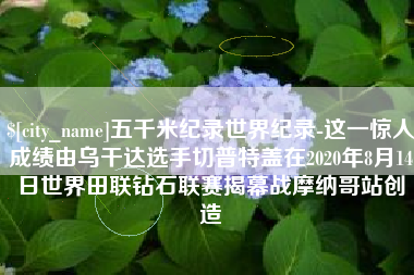 象山五千米纪录世界纪录-这一惊人成绩由乌干达选手切普特盖在2020年8月14日世界田联钻石联赛揭幕战摩纳哥站创造