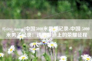 象山中国5000米男子记录-中国 5000 米男子记录：速滑赛道上的荣耀征程