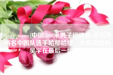 象山中国5000米男子运动员-而另外两名中国队选手哈那哈提·木哈买提和吴宇在最后一组出场